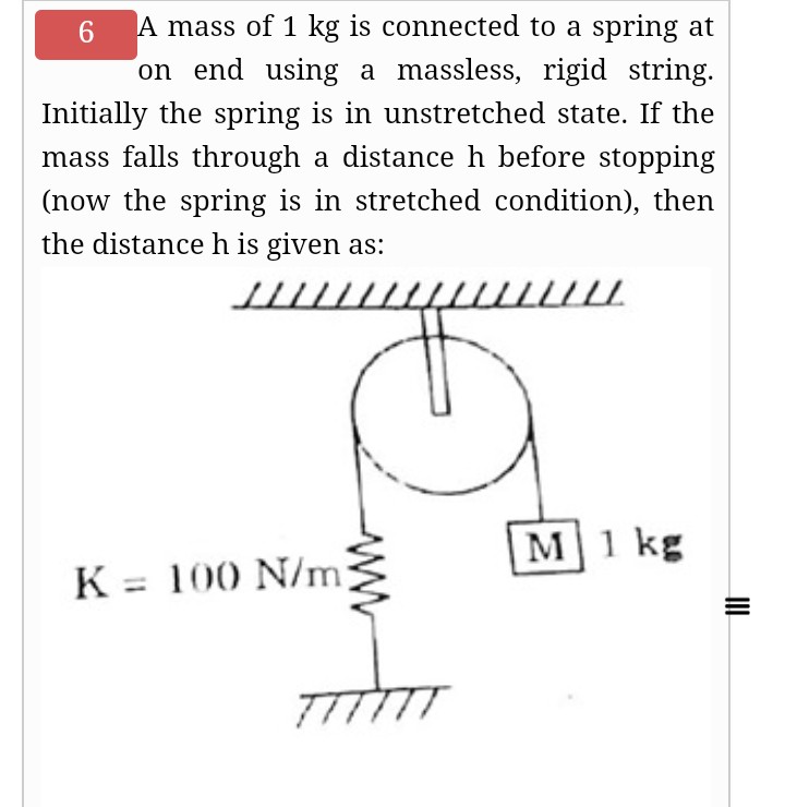 A mass of 1 kg is connected to a spring at
on end using a massless, rigid string.
6.
Initially the spring is in unstretched state. If the
mass falls through a distance h before stopping
(now the spring is in stretched condition), then
the distanceh is given as:
M1 kg
K = 100 N/m
TTTTTT
ww
