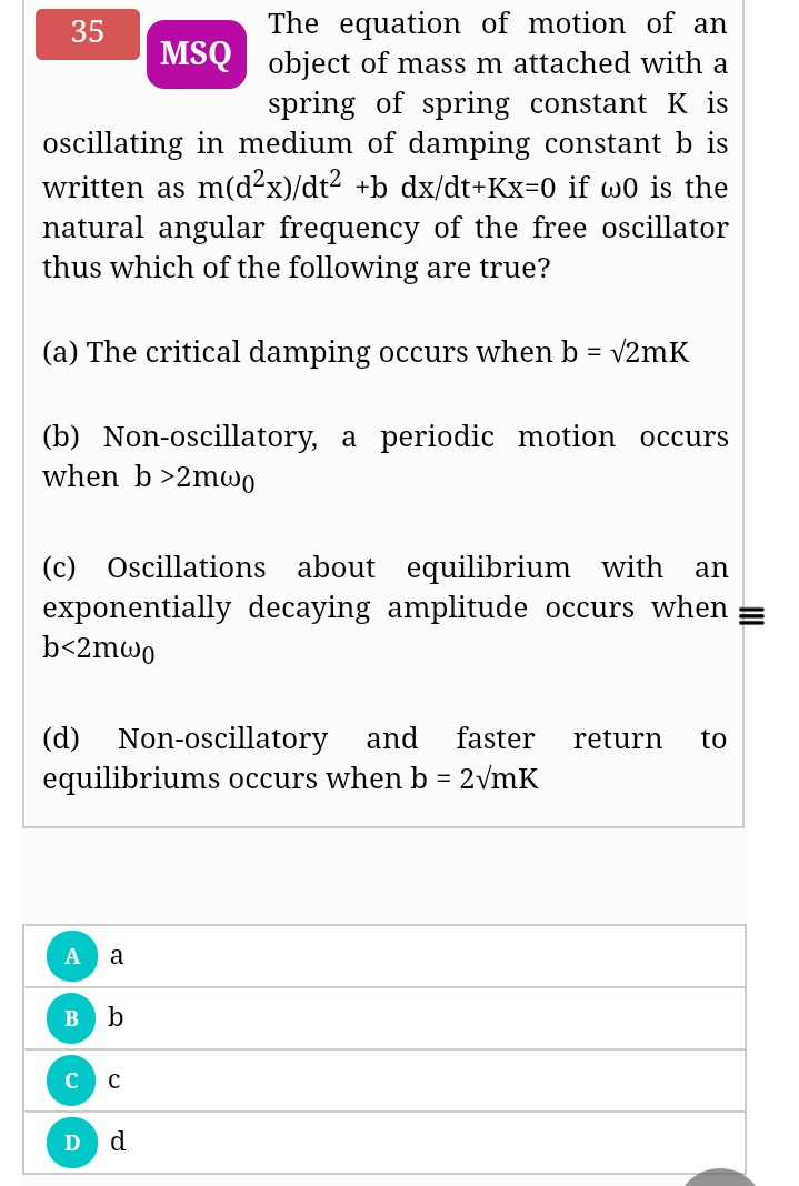 The equation of motion of an
MSQ object of mass m attached with a
spring of spring constant K is
oscillating in medium of damping constant b is
written as m(d²x)/dt2 +b dx/dt+Kx=D0 if wo is the
35
natural angular frequency of the free oscillator
thus which of the following are true?
(a) The critical damping occurs when b = v2mK
(b) Non-oscillatory, a periodic motion occurs
when b >2mwo
(c) Oscillations about equilibrium with
exponentially decaying amplitude occurs when
b<2mwo
an
(d) Non-oscillatory
equilibriums occurs when b = 2vmK
and
faster
return
to
a
b
C
