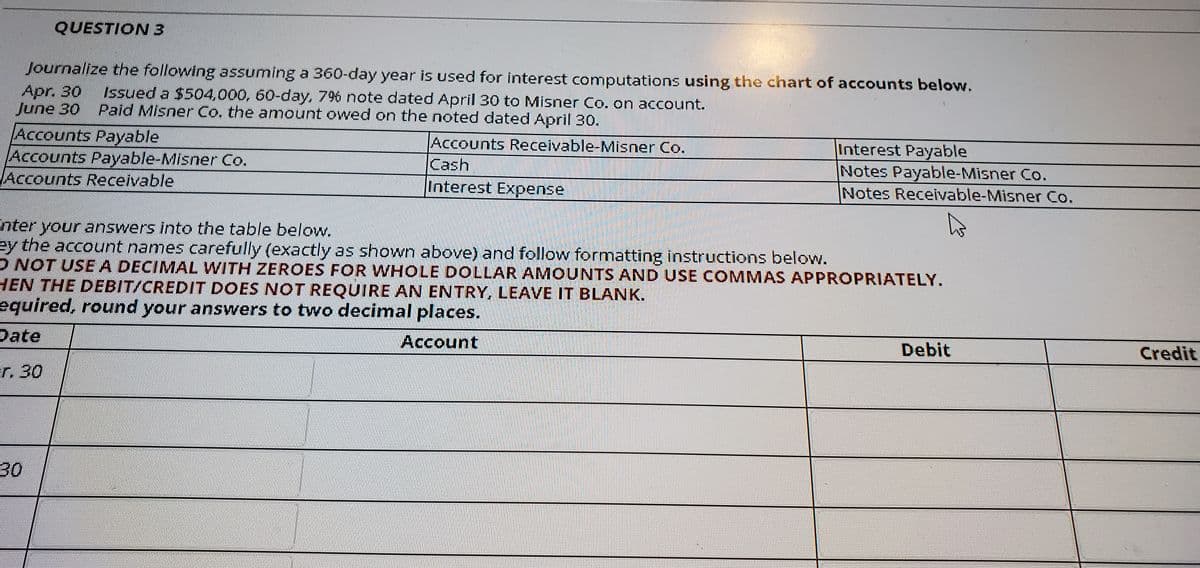 QUESTION3
Journalize the following assuming a 360-day year is used for interest computations using the chart of accounts below.
Apr. 30
June 30
Issued a $504,000, 60-day, 796 note dated April 30 to Misner Co. on account.
Paid Misner Co. the amount owed on the noted dated April 30.
Accounts Payable
Accounts Payable-Misner Co.
Accounts Receivable
Accounts Receivable-Misner Co.
Cash
Interest Payable
Notes Payable-Misner Co.
Notes Receivable-Misner Co.
Interest Expense
nter your answers into the table below.
ey the account names carefully (exactly as shown above) and follow formatting instructions below.
ONOT USEA DECIMAL WITH ZEROES FOR WHOLE DOLLAR AMOUNTS AND USE COMMAS APPROPRIATELY.
HEN THE DEBIT/CREDIT DOES NOT REQUIRE AN ENTRY, LEAVE IT BLANK.
equired, round your answers to two decimal places.
Date
Account
Debit
Credit
r. 30
30

