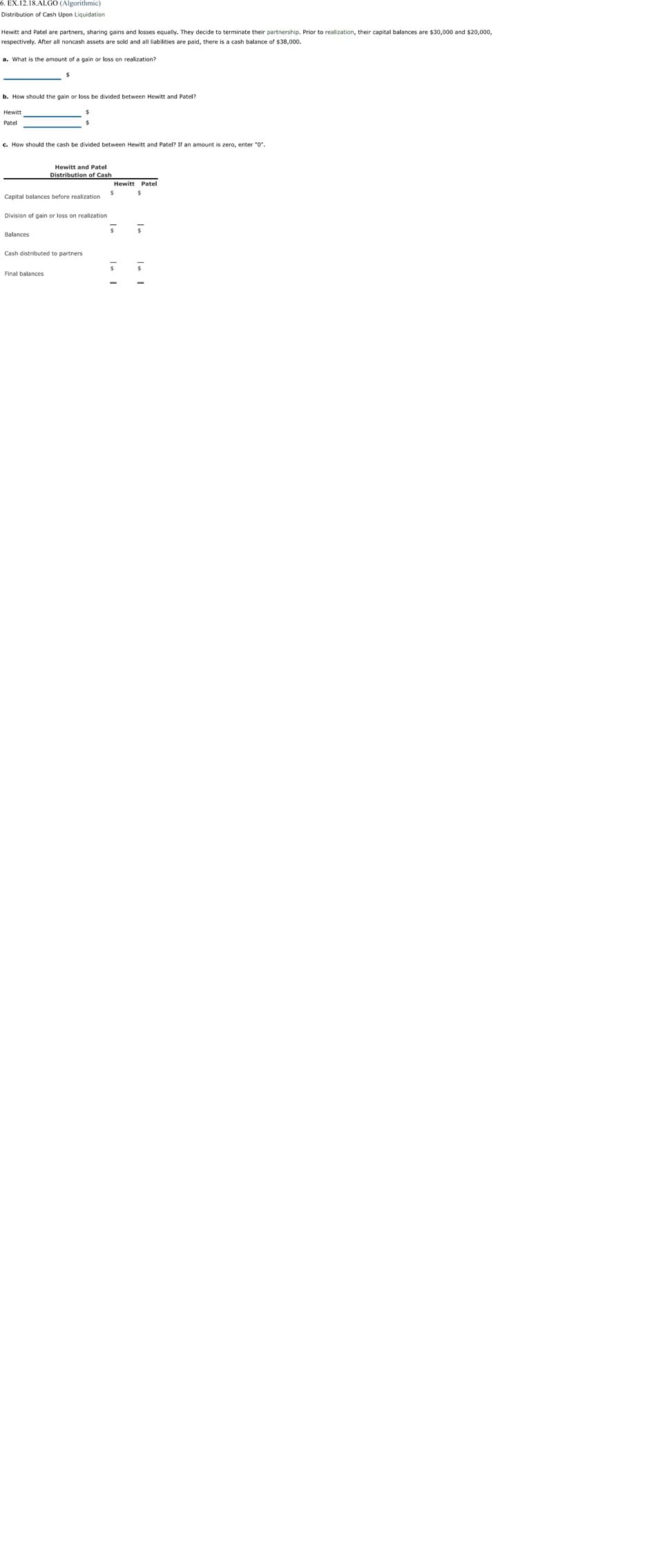 6. EX.12.18.ALGO (Algorithmic)
Distribution of Cash Upon Liquidation
Hewitt and Patel are partners, sharing gains and losses equally. They decide to terminate their partnership. Prior to realization, their capital balances are $30,000 and $20,000,
respectively. After all noncash assets are sold and all liabilities are paid, there is a cash balance of $38,000.
a. What is the amount of a gain or loss on realization?
b. How should the gain or loss be divided between Hewitt and Patel?
Hewitt
Patel
c. How should the cash be divided between Hewitt and Patel? If an amount is zero, enter "0".
Hewitt and Patel
Distribution of Cash
Hewitt Patel
Capital balances before realization
Division of gain or loss on realization
Balances
Cash distributed to partners
Final balances
