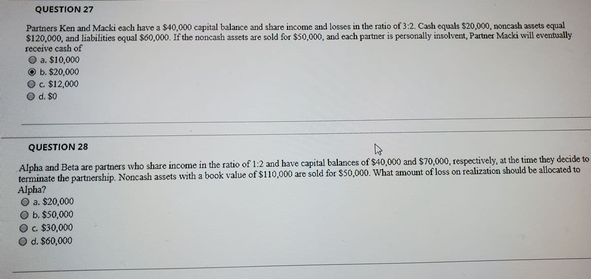 QUESTION 27
Partners Ken and Macki each have a $40,000 capital balance and share income and losses in the ratio of 3:2. Cash equals $20,000, noncash assets equal
$120,000, and liabilities equal $60,000. If the noncash assets are sold for $50,000, and each partner is personally insolvent, Partner Macki will eventually
receive cash of
O a. $10,000
O b. $20,000
Oc $12,000
O d. $0
QUESTION 28
Alpha and Beta are partners who share income in the ratio of 1:2 and have capital balances of $40,000 and $70,000, respectively, at the time they decide to
terminate the partnership. Noncash assets wvith a book value of $110,000 are sold for $50,000. What amount of loss on realization should be allocated to
Alpha?
a. $20,000
O b. $50,000
O
c. $30,000
O d. S60,000
