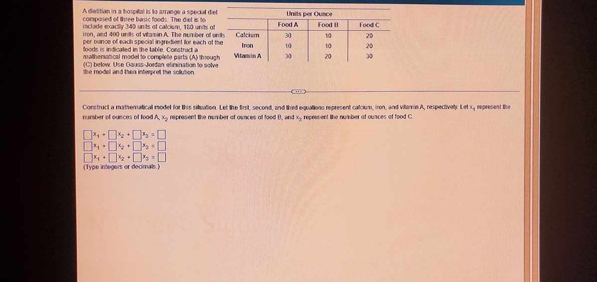 A dietitian in a hospital is to arrange a special diet
composed of three basic foods. The diet is to
include exactly 340 units of calcium, 180 units of
iron, and 400 units of vitamin A The number of units
per ounce of each special ingredient for each of the
foods is indicated in the table. Construct a
Units per Ounce
Food A
Food B
Food C
Calcium
30
10
20
Iron
10
10
20
Vitamin A
mathematical model to complete parts (A) through
(C) below. Use Gauss-Jordan elimination to solve
the model and then interpret the solution.
30
30
Construct a mathematical model for this situation. Let the first, second, and third equations represent calcium, iron, and vitamin A, respectively. Let x, represent the
number of ounces of food A, x, represent tine number of ounces of food B, and x, represent the number of ounces of food C.
- 2 * 3 =
X, +
X, +
%3D
(Type integers or decimais.)
20
