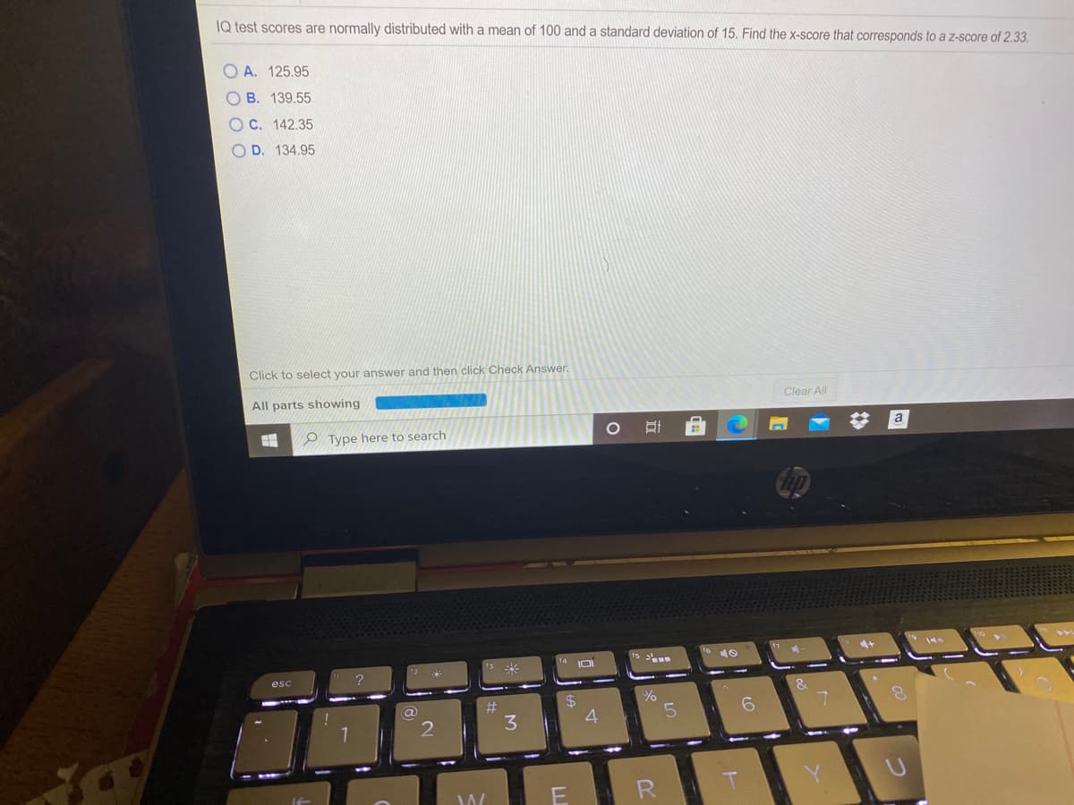 IQ test scores are normally distributed with a mean of 100 and a standard deviation of 15. Find the x-score that corresponds to a z-score of 2.33.
A. 125.95
O B. 139.55
O C. 142.35
O D. 134.95
Click to select your answer and then click Check Answer.
All parts showing
Clear All
O Type here to search
a
esc
3
4
R
