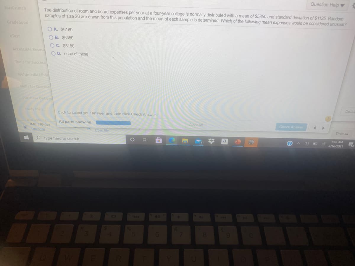 Question Help ▼
StatCrunch
The distribution of room and board expenses per year at a four-year college is normally distributed with a mean of $5850 and standard deviation of $1125. Random
samples of size 20 are drawn from this population and the mean of each sample is determined. Which of the following mean expenses would be considered unusual?
Gradebook
O A. $6180
eText
O B. $6350
O C. $5180
Accessible Resou
O D. none of these
Tools for Success
Multimedia Libral
Skills for Success
Purchase Options
Detair
Study Plan
Click to select your answer and then click Check Answer.
Discussions
IMG 8704.jpg
Open file
All parts showing
Clear All
Check Answer
Open file
Show all
1:46 AM
P Type here to search
a
4/16/2021
14
49
144
&
