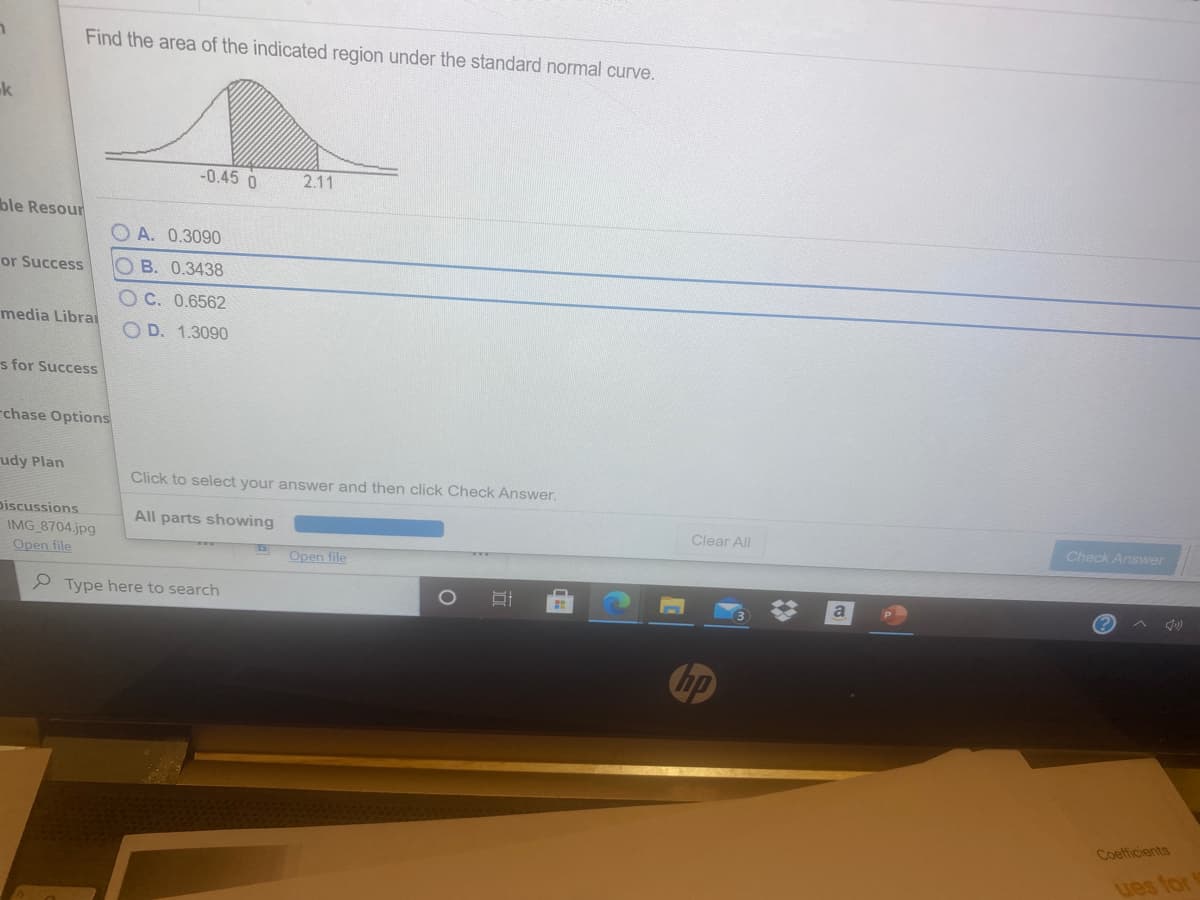 Find the area of the indicated region under the standard normal curve.
k
-0.45 0
2.11
ble Resour
O A. 0.3090
or Success
OB. 0.3438
OC. 0.6562
media Librai
O D. 1.3090
s for Success
-chase Options
udy Plan
Click to select your answer and then click Check Answer.
piscussions
All parts showing
Clear All
Check Answer
IMG 8704.jpg
Open file
Open file
Type here to search
a
hp
Coefficients
ues for
