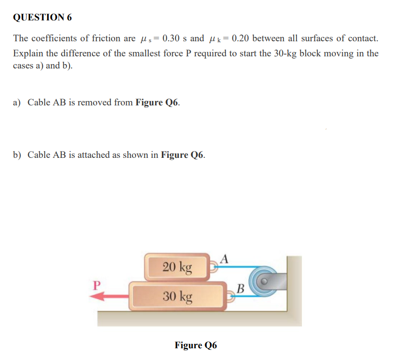 QUESTION 6
The coefficients of friction are u s = 0.30 s and uk= 0.20 between all surfaces of contact.
Explain the difference of the smallest force P required to start the 30-kg block moving in the
cases a) and b).
a) Cable AB is removed from Figure Q6.
b) Cable AB is attached as shown in Figure Q6.
A
20 kg
В
30 kg
Figure Q6
