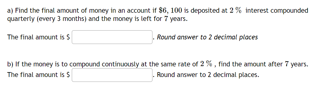 a) Find the final amount of money in an account if $6, 100 is deposited at 2 % interest compounded
quarterly (every 3 months) and the money is left for 7
years.
The final amount is $
Round answer to 2 decimal places
b) If the money is to compound continuously at the same rate of 2 % , find the amount after 7 years.
The final amount is $
Round answer to 2 decimal places.
