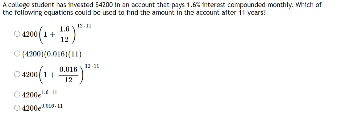 A college student has invested $4200 in an account that pays 1.6% interest compounded monthly. Which of
the following equations could be used to find the amount in the account after 11 years?
12.11
1.6
O 4200( 1+
12
O (4200)(0.016)(11)
12-11
0.016
4200( 1+
12
4200e1.6-11
O 4200e0.016 - 11
