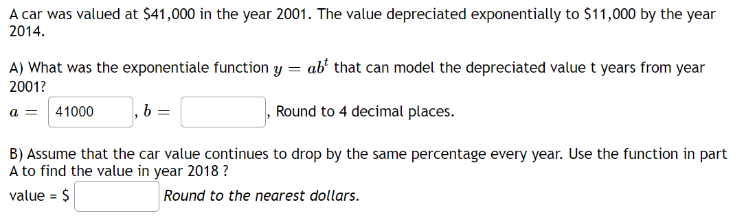A car was valued at $41,000 in the year 2001. The value depreciated exponentially to $11,000 by the year
2014.
ab² that can model the depreciated value t years from year
A) What was the exponentiale function y
2001?
41000
6 =
Round to 4 decimal places.
a =
B) Assume that the car value continues to drop by the same percentage every year. Use the function in part
A to find the value in year 2018 ?
value = $
Round to the nearest dollars.
