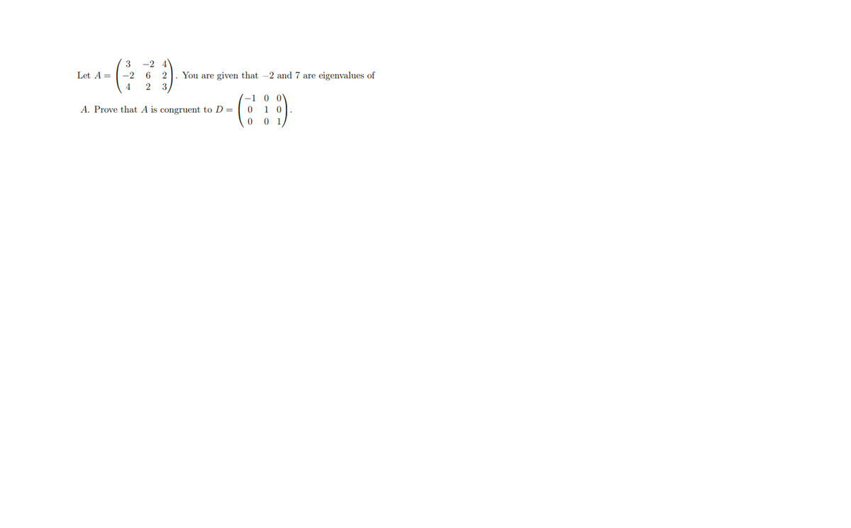 3
-2 4
Let A =
-2
6
2
You are given that -2 and 7 are eigenvalues of
4
3
-1 0 0
1 0
0 1
A. Prove that A is congruent to D=
