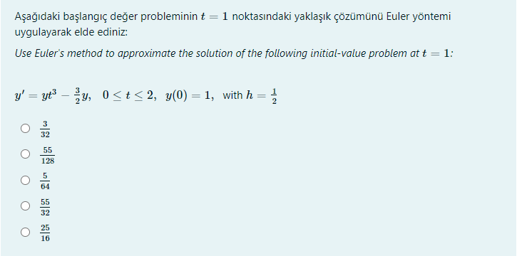 Aşağıdaki başlangıç değer probleminin t = 1 noktasındaki yaklaşık çözümünü Euler yöntemi
uygulayarak elde ediniz:
Use Euler's method to approximate the solution of the following initial-value problem at t = 1:
y' = yt3 – y, 0<t< 2, y(0) = 1, with h = ;
%3D
32
55
128
5
64
55
32
25
16
