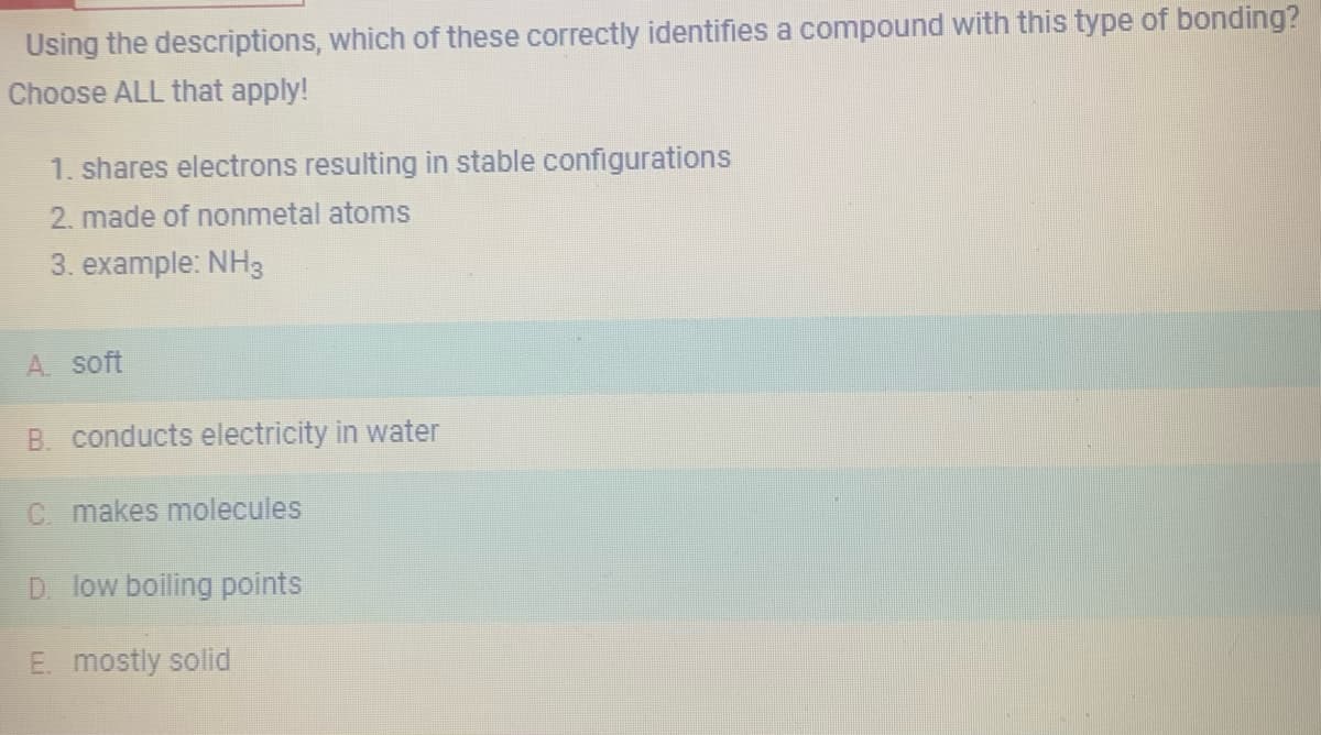 Using the descriptions, which of these correctly identifies a compound with this type of bonding?
Choose ALL that apply!
1. shares electrons resulting in stable configurations
2. made of nonmetal atoms
3. example: NH3
A soft
B. conducts electricity in water
C. makes molecules
D. low boiling points
E. mostly solid