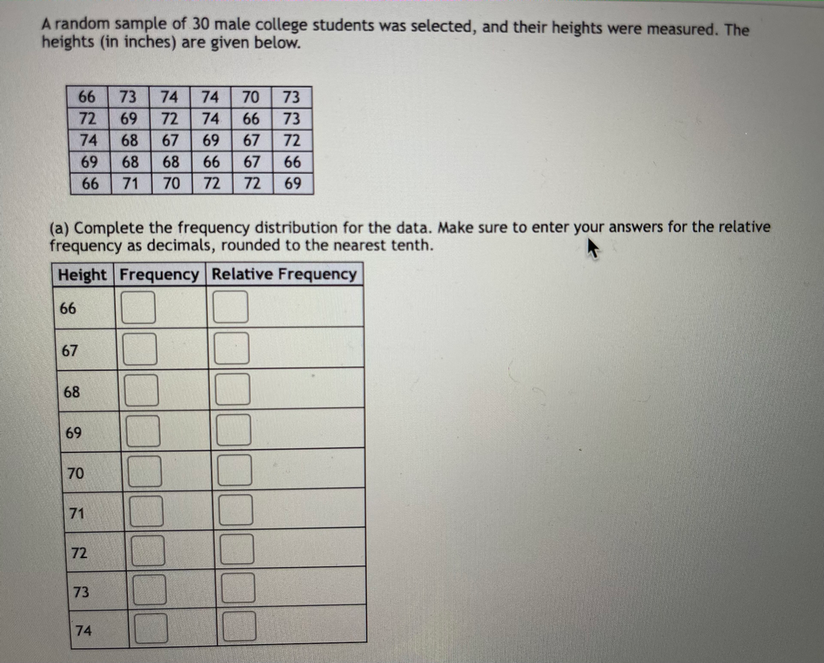 A random sample of 30 male college students was selected, and their heights were measured. The
heights (in inches) are given below.
66
73
74
74
70
73
72
69
72
74
66
73
74
68
67
69
67
72
69
68
68
66
67
66
66
71
70
72
72
69
(a) Complete the frequency distribution for the data. Make sure to enter your answers for the relative
frequency as decimals, rounded to the nearest tenth.
Height Frequency Relative Frequency
66
67
68
69
70
71
72
73
74
D00000
