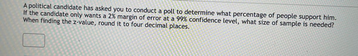 A political candidate has asked you to conduct a poll to determine what percentage of people support him.
If the candidate only wants a 2% margin of error at a 99% confidence level, what size of sample is needed?
When finding the z-value, round it to four decimal places.

