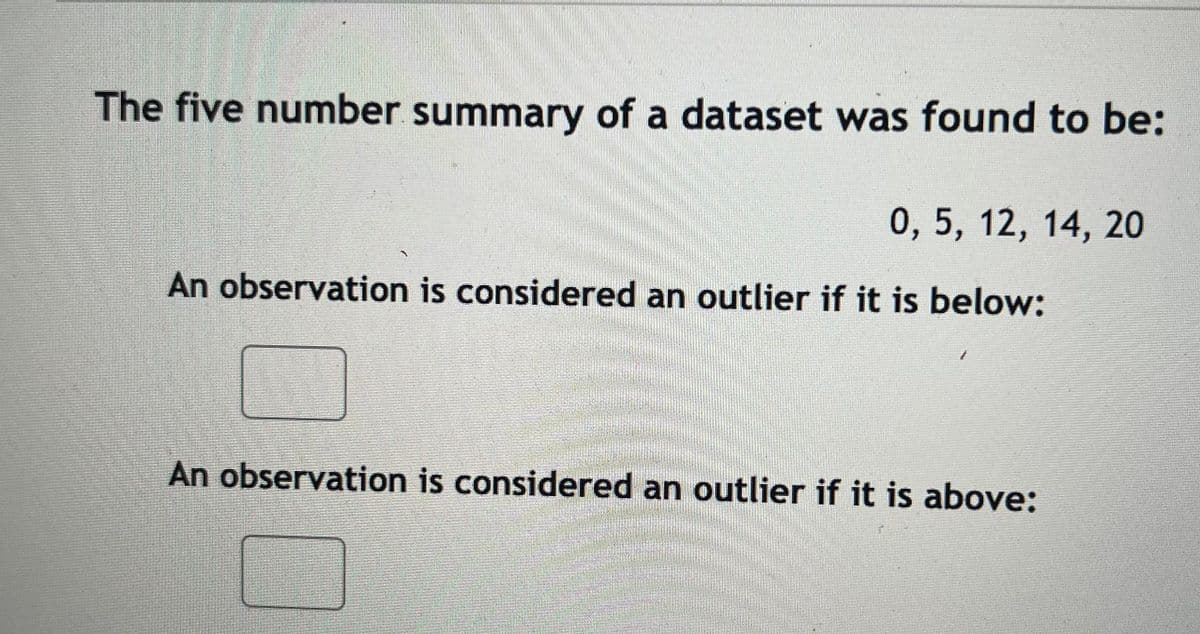 The five number summary of a dataset was found to be:
0, 5, 12, 14, 20
An observation is considered an outlier if it is below:
An observation is considered an outlier if it is above:
