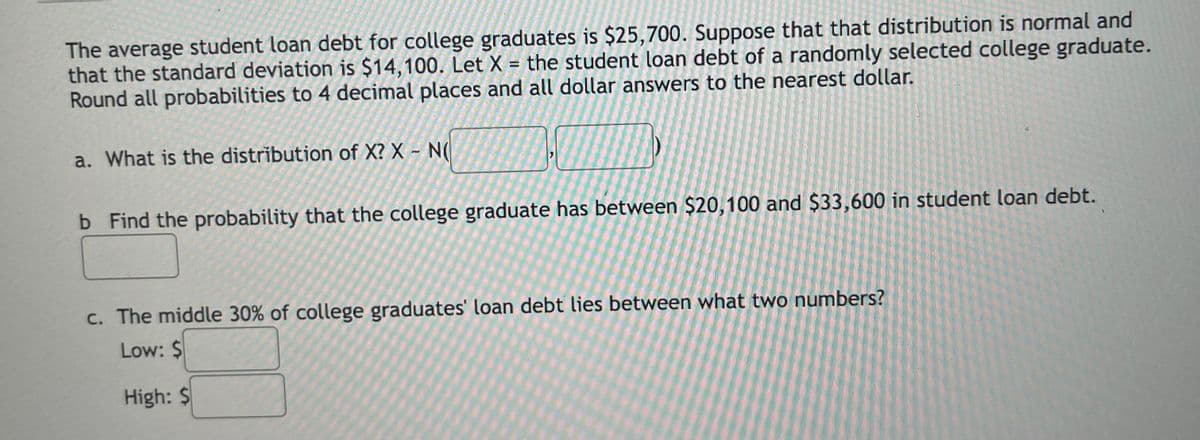 The average student loan debt for college graduates is $25,700. Suppose that that distribution is normal and
that the standard deviation is $14,100. Let X = the student loan debt of a randomly selected college graduate.
Round all probabilities to 4 decimal places and all dollar answers to the nearest dollar.
a. What is the distribution of X? X - N(
b Find the probability that the college graduate has between $20,100 and $33,600 in student loan debt.
c. The middle 30% of college graduates' loan debt lies between what two numbers?
Low: $
High: $
