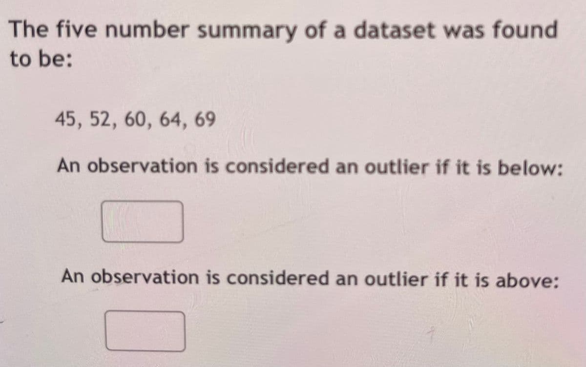 The five number summary of a dataset was found
to be:
45, 52, 60, 64, 69
An observation is considered an outlier if it is below:
An observation is considered an outlier if it is above:
