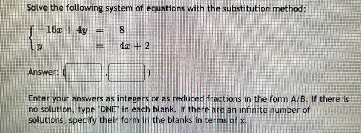 Solve the following system of equations with the substitution method:
-16x +4y
8.
=
4x +2
Answer:
Enter your answers as integers or as reduced fractions in the form A/B. If there is
no solution, type "DNE" in each blank. If there are an infinite number of
solutions, specify their form in the blanks in terms of x.
