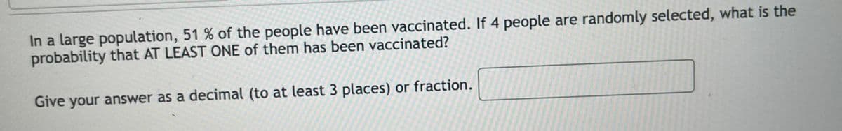 In a large population, 51 % of the people have been vaccinated. If 4 people are randomly selected, what is the
probability that AT LEAST ONE of them has been vaccinated?
Give your answer as a decimal (to at least 3 places) or fraction.
