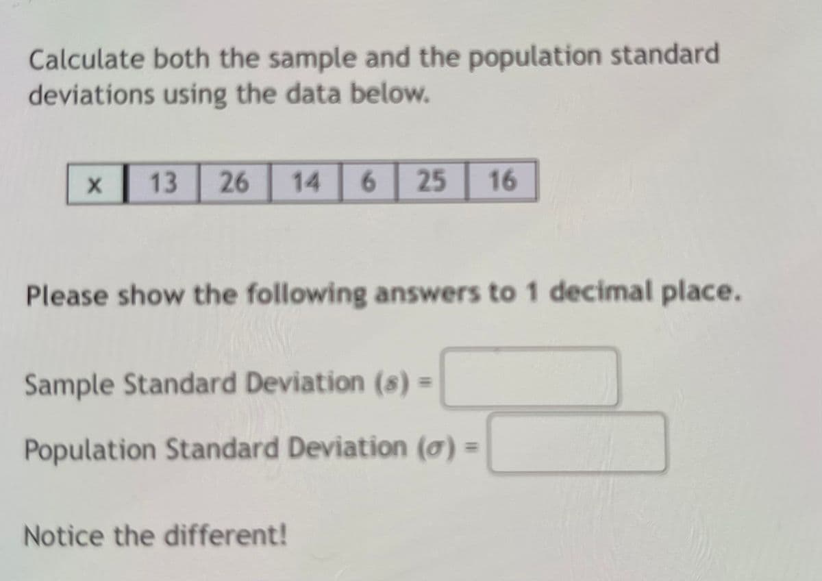 Calculate both the sample and the population standard
deviations using the data below.
13
26
14
6.
25
16
Please show the following answers to 1 decimal place.
Sample Standard Deviation (8) =
Population Standard Deviation (7) =
Notice the different!
