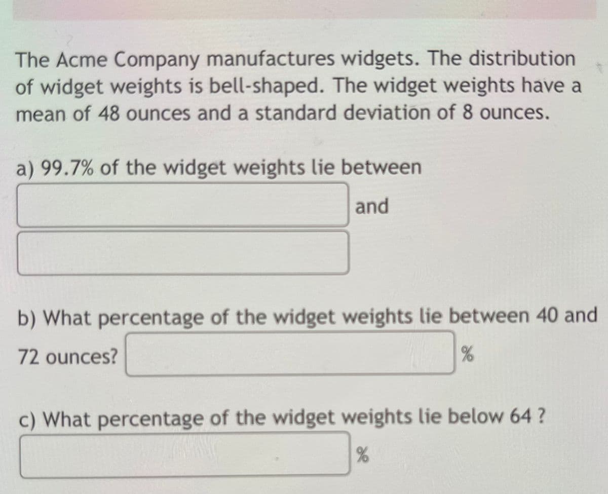 The Acme Company manufactures widgets. The distribution
of widget weights is bell-shaped. The widget weights have a
mean of 48 ounces and a standard deviation of 8 ounces.
a) 99.7% of the widget weights lie between
and
b) What percentage of the widget weights lie between 40 and
72 ounces?
c) What percentage of the widget weights lie below 64 ?
%
