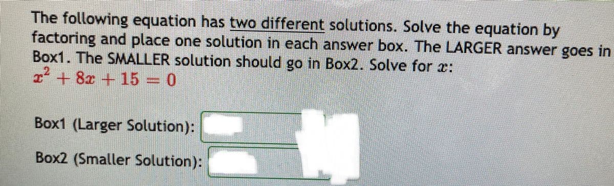 The following equation has two different solutions. Solve the equation by
factoring and place one solution in each answer box. The LARGER answer goes in
Box1. The SMALLER solution should go in Box2. Solve for x:
²+8x +15 0
Box1 (Larger Solution):
Box2 (Smaller Solution):
