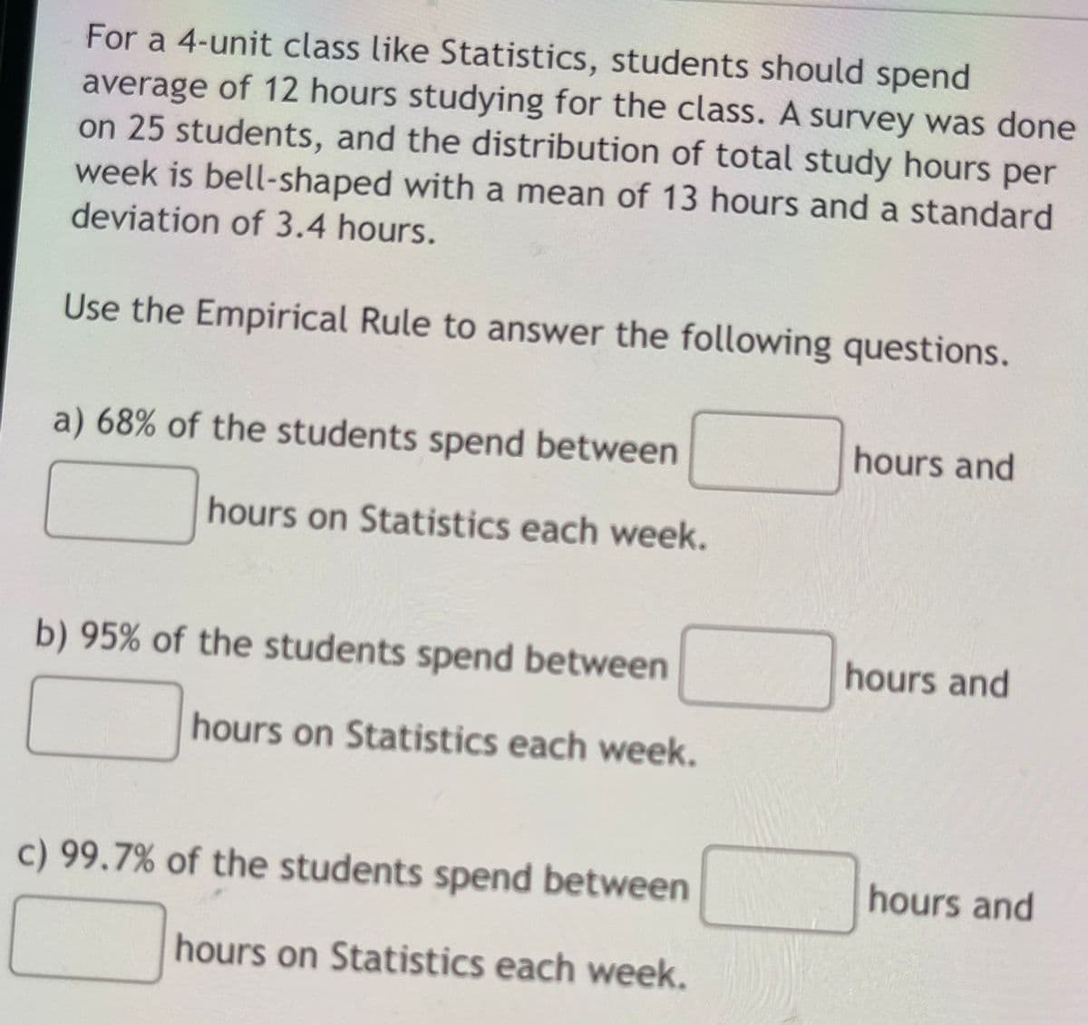 For a 4-unit class like Statistics, students should spend
average of 12 hours studying for the class. A survey was done
on 25 students, and the distribution of total study hours per
week is bell-shaped with a mean of 13 hours and a standard
deviation of 3.4 hours.
Use the Empirical Rule to answer the following questions.
a) 68% of the students spend between
hours and
hours on Statistics each week.
b) 95% of the students spend between
hours and
hours on Statistics each week.
c) 99.7% of the students spend between
hours and
hours on Statistics each week.
