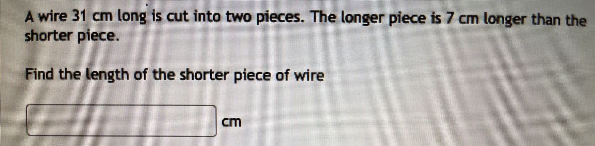 A wire 31 cm long is cut into two pieces. The longer piece is 7 cm longer than the
shorter piece.
Find the length of the shorter piece of wire
cm
