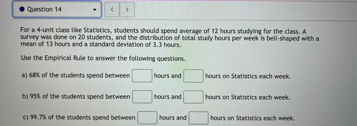Question 14
>
For a 4-unit class like Statistics, students should spend average of 12 hours studying for the class. A
survey was done on 20 students, and the distribution of total study hours per week is bell-shaped with a
mean of 13 hours and a standard deviation of 3.3 hours.
Use the Empirical Rule to answer the following questions.
a) 68% of the students spend between
hours and
hours on Statistics each week.
b) 95% of the students spend between
hours and
hours on Statistics each week.
c) 99.7% of the students spend between
hours and
hours on Statistics each week.
