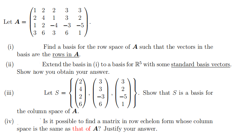 1 2
3
3
2 4
1
3
Let A =
1 2 -4 -3 -5
3 6 3
1
(i)
basis are the rows in A.
Find a basis for the row space of A such that the vectors in the
Extend the basis in (i) to a basis for R with some standard basis vectors.
(ii)
Show how you obtain your answer.
1000
3
3
4
3
(ii)
Let S =
Show that S is a basis for
2
-3
6
6
the column space of A.
Is it possible to find a matrix in row echelon form whose column
(iv)
space is the same as that of A? Justify your answer.
