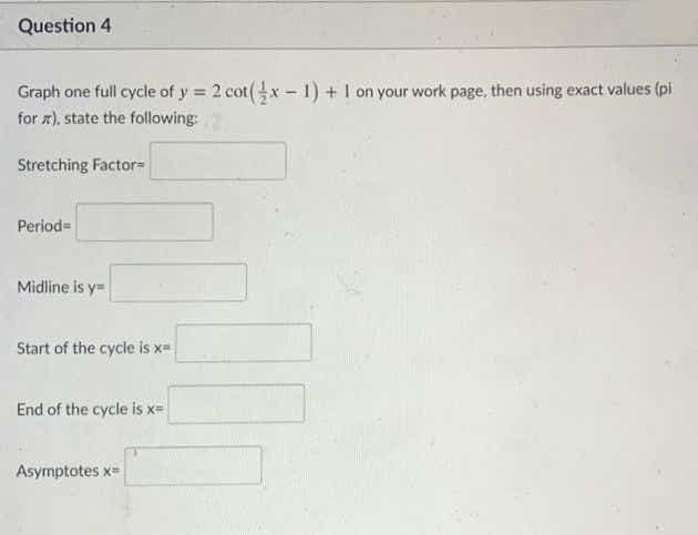 Question 4
Graph one full cycle of y = 2 cot(x - 1) + I on your work page, then using exact values (pi
for r), state the following:
%3D
Stretching Factor=
Period=
Midline is y=
Start of the cycle is x=
End of the cycle is x=
Asymptotes x=
