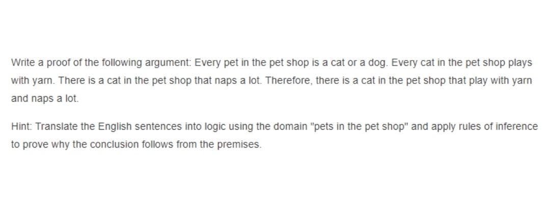 Write a proof of the following argument: Every pet in the pet shop is a cat or a dog. Every cat in the pet shop plays
with yarn. There is a cat in the pet shop that naps a lot. Therefore, there is a cat in the pet shop that play with yarn
and naps a lot.
Hint: Translate the English sentences into logic using the domain "pets in the pet shop" and apply rules of inference
to prove why the conclusion follows from the premises.
