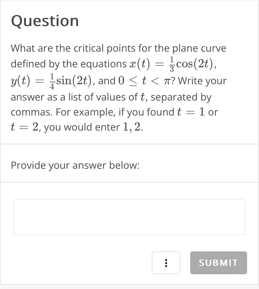 Question
What are the critical points for the plane curve
defined by the equations x (t) = cos(2),
y(t) = sin(2t), and 0 ≤ t < π? Write your
answer as a list of values of t, separated by
commas. For example, if you found t = 1 or
t = 2, you would enter 1, 2.
Provide your answer below:
...
SUBMIT