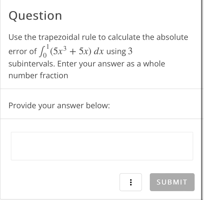 Question
Use the trapezoidal rule to calculate the absolute
error of ¹ (5x³ + 5x) dx using 3
subintervals. Enter your answer as a whole
number fraction
Provide your answer below:
...
SUBMIT