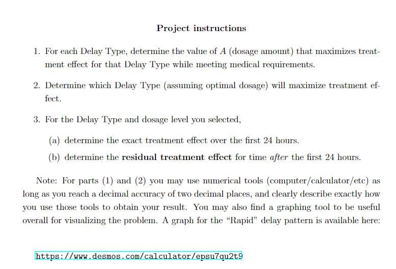 Project instructions
1. For each Delay Type, determine the value of A (dosage amount) that maximizes treat-
ment effect for that Delay Type while meeting medical requirements.
2. Determine which Delay Type (assuming optimal dosage) will maximize treatment ef-
fect.
3. For the Delay Type and dosage level you selected,
(a) determine the exact treatment effect over the first 24 hours.
(b) determine the residual treatment effect for time after the first 24 hours.
Note: For parts (1) and (2) you may use numerical tools (computer/calculator/etc) as
long as you reach a decimal accuracy of two decimal places, and clearly describe exactly how
you use those tools to obtain your result. You may also find a graphing tool to be useful
overall for visualizing the problem. A graph for the "Rapid" delay pattern is available here:
https://www.desmos.com/calculator/epsu7qu2t9