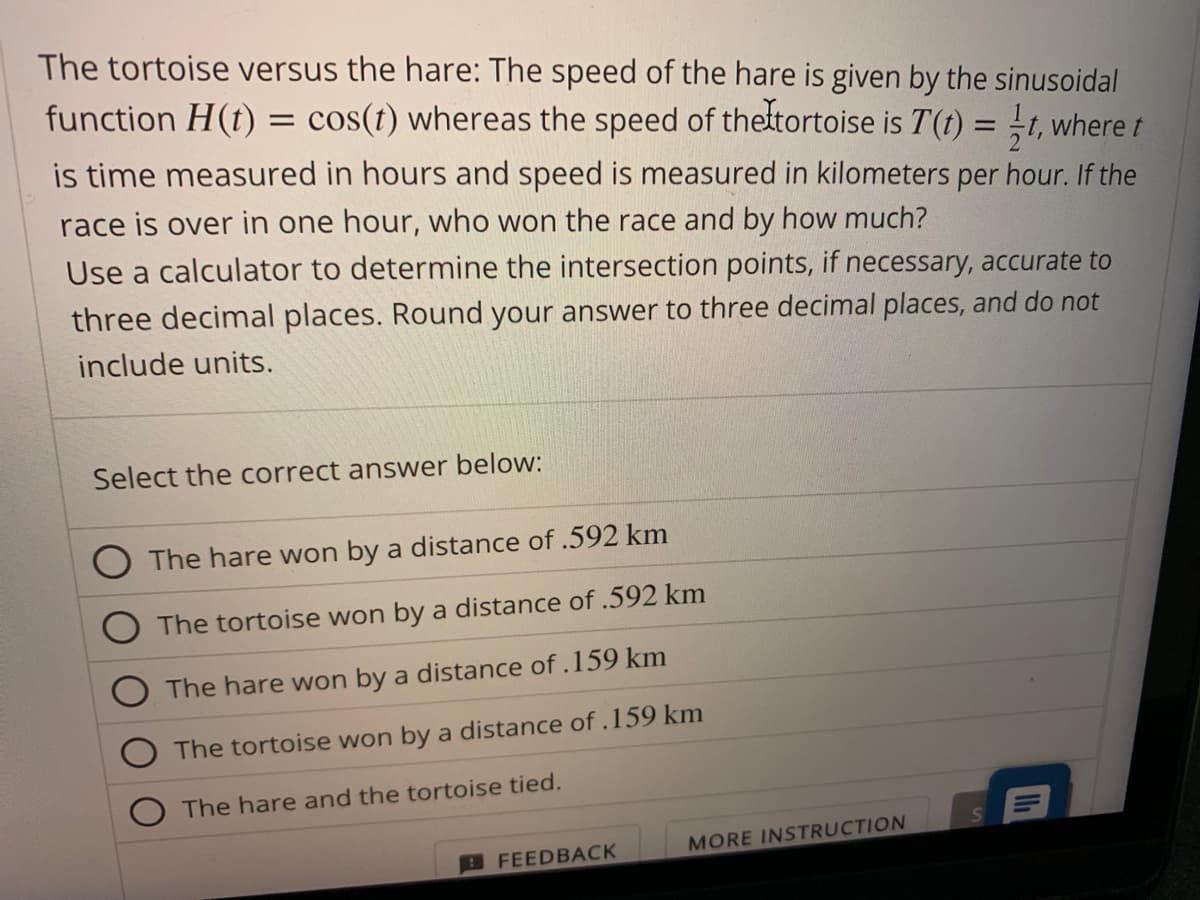 The tortoise versus the hare: The speed of the hare is given by the sinusoidal
function H(t) = cos(t) whereas the speed of the tortoise is T(t) = t, where t
is time measured in hours and speed is measured in kilometers per hour. If the
race is over in one hour, who won the race and by how much?
Use a calculator to determine the intersection points, if necessary, accurate to
three decimal places. Round your answer to three decimal places, and do not
include units.
Select the correct answer below:
The hare won by a distance of .592 km
The tortoise won by a distance of .592 km
The hare won by a distance of .159 km
The tortoise won by a distance of .159 km
The hare and the tortoise tied.
FEEDBACK
MORE INSTRUCTION
'11