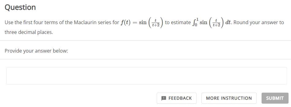 Question
Use the first four terms of the Maclaurin series for f(t) = sin (2) to estimate So sin (2) dt. Round your answer to
three decimal places.
Provide your answer below:
FEEDBACK
MORE INSTRUCTION
SUBMIT