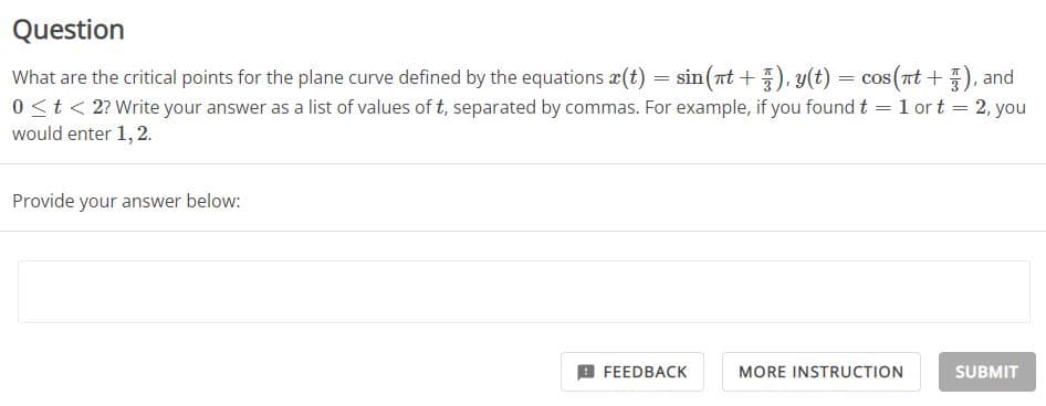 Question
What are the critical points for the plane curve defined by the equations x(t) = sin(nt +), y(t) = cos(nt +), and
=
2, you
0 < t < 2? Write your answer as a list of values of t, separated by commas. For example, if you found t
would enter 1, 2.
Provide your answer below:
FEEDBACK
1 or t
MORE INSTRUCTION
=
SUBMIT