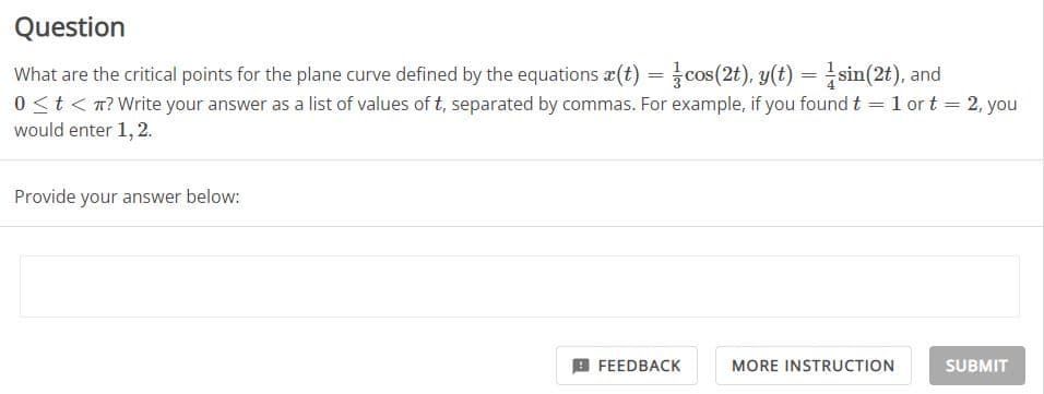 Question
= 2, you
What are the critical points for the plane curve defined by the equations (t) = cos(2t), y(t) = sin(2t), and
0 < t < ? Write your answer as a list of values of t, separated by commas. For example, if you found t = 1 or t
would enter 1, 2.
Provide your answer below:
FEEDBACK
MORE INSTRUCTION
SUBMIT
