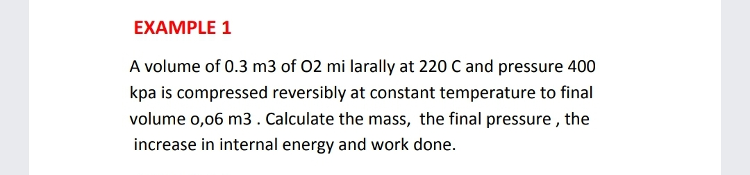 EXAMPLE 1
A volume of 0.3 m3 of 02 mi larally at 220 C and pressure 400
kpa is compressed reversibly at constant temperature to final
volume o,06 m3 . Calculate the mass, the final pressure , the
increase in internal energy and work done.
