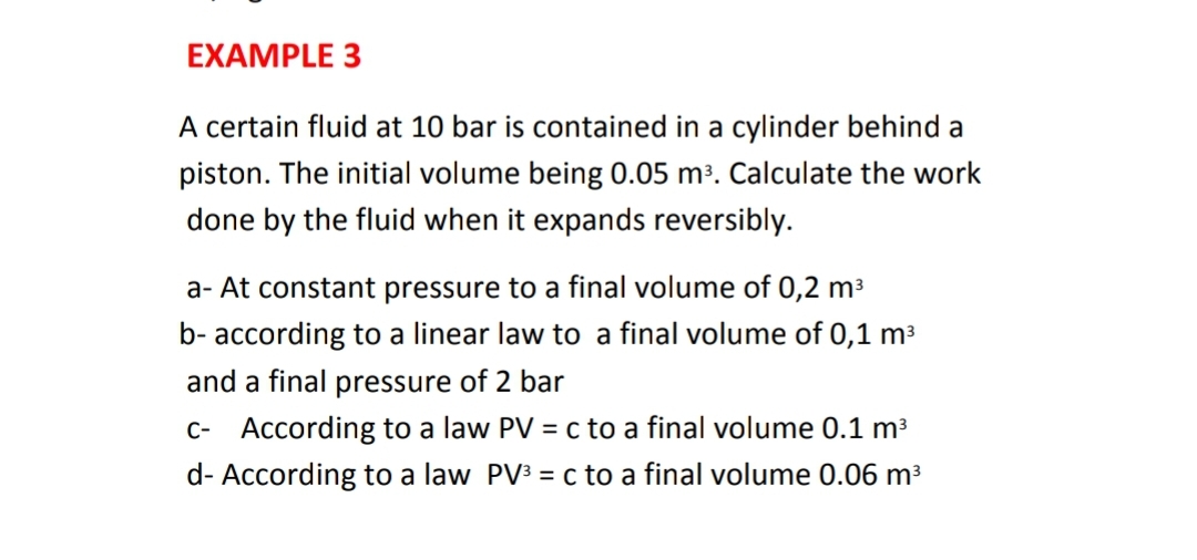 EXAMPLE 3
A certain fluid at 10 bar is contained in a cylinder behind a
piston. The initial volume being 0.05 m³. Calculate the work
done by the fluid when it expands reversibly.
a- At constant pressure to a final volume of 0,2 m³
b- according to a linear law to a final volume of 0,1 m3
and a final pressure of 2 bar
C- According to a law PV = c to a final volume 0.1 m3
d- According to a law PV3 = c to a final volume 0.06 m³
