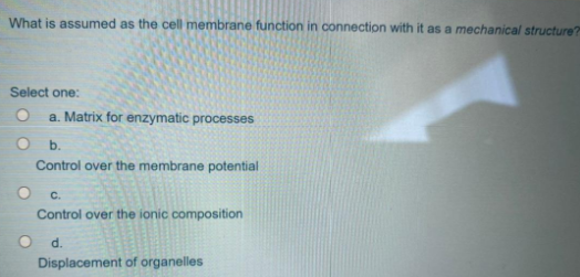 What is assumed as the cell membrane function in connection with it as a mechanical structure?
Select one:
a. Matrix for enzymatic processes
b.
Control over the membrane potential
с.
Control over the ionic composition
O d.
Displacement of organelles
