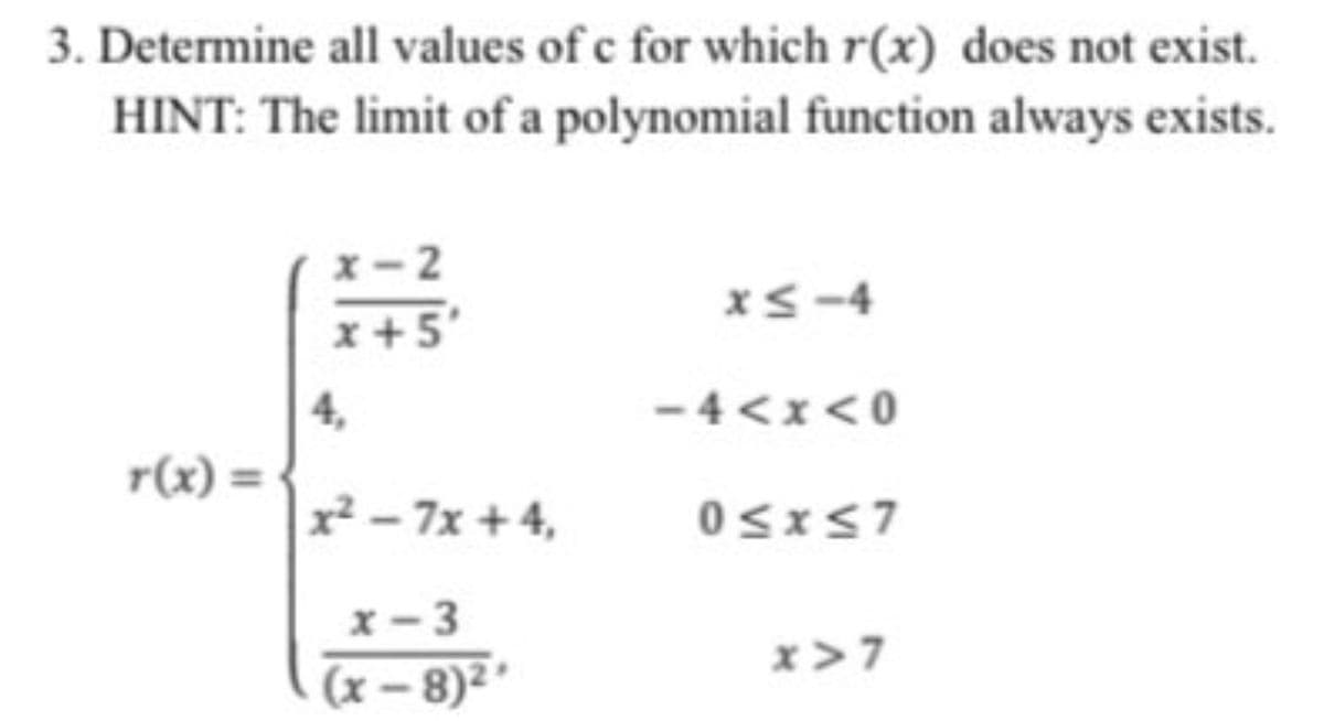 3. Determine all values of c for which r(x) does not exist.
HINT: The limit of a polynomial function always exists.
x- 2
xS-4
x+5
4,
-4<x<0
r(x) =
x² – 7x + 4,
x-3
x>7
(x – 8)² *
