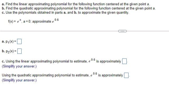 a. Find the linear approximating polynomial for the following function centered at the given point a.
b. Find the quadratic approximating polynomial for the following function centered at the given point a.
c. Use the polynomials obtained in parts a. and b. to approximate the given quantity.
f(x) = e*, a = 0; approximate e 0.6
...
a. P,(x) =
b. p2(x) =
0.6
c. Using the linear approximating polynomial to estimate, e
(Simplify your answer.)
is approximately
Using the quadratic approximating polynomial to estimate, e 0.6
is approximately
(Simplify your answer.)
