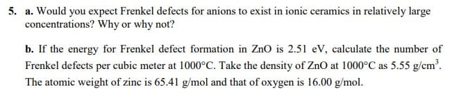 5. a. Would you expect Frenkel defects for anions to exist in ionic ceramics in relatively large
concentrations? Why or why not?
b. If the energy for Frenkel defect formation in Zno is 2.51 eV, calculate the number of
Frenkel defects per cubic meter at 1000°C. Take the density of ZnO at 1000°C as 5.55 g/cm.
The atomic weight of zinc is 65.41 g/mol and that of oxygen is 16.00 g/mol.
