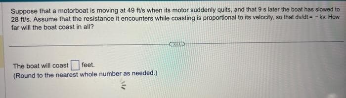 Suppose that a motorboat is moving at 49 ft/s when its motor suddenly quits, and that 9 s later the boat has slowed to
28 ft/s. Assume that the resistance it encounters while coasting is proportional to its velocity, so that dv/dt = - kv. How
far will the boat coast in all?
The boat will coast
feet.
(Round to the nearest whole number as needed.)