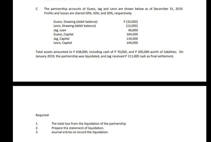 The partnership accounts of Guess, Jag and Levis are shown below as of December 31, 2019.
Profits and losses are shared 50%; 30%; and 20%, respectively.
C.
Guess, Drawing (debit balance)
Levis, Drawing (debit balance)
Jag, Loan
Guess, Capital
Jag, Capital
Levis, Capital
P (32,000)
(12,000)
40,000
164,000
134,000
144,000
Total assets amounted to P 638,000, including cash of P 70,000, and P 200,000 worth of liabilities. On
January 2019, the partnership was liquidated, and Jag received P 111,000 cash as final settlement.
Required:
1.
The total loss from the liquidation of the partnership
Prepare the statement of liquidation.
Journal entries to record the liquidation.
2.
3.
