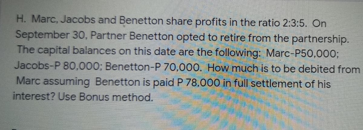 H. Marc, Jacobs and Benetton share profits in the ratio 2:3:5. On
September 30O, Partner Benetton opted to retire from the partnership.
The capital balances on this date are the following: Marc-P50,000;
Jacobs-P 80,000; Benetton-P 70,000. How much
Marc assuming Benetton is paid P 78,000 in full settlement of his
interest? Use Bonus method.
to be debited from
