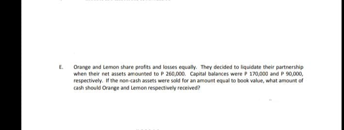 E.
Orange and Lemon share profits and losses equally. They decided to liquidate their partnership
when their net assets amounted to P 260,000. Capital balances were P 170,000 and P 90,000,
respectively. If the non-cash assets were sold for an amount equal to book value, what amount of
cash should Orange and Lemon respectively received?
