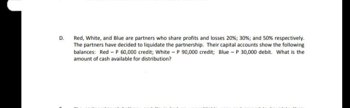 D.
Red, White, and Blue are partners who share profits and losses 20%; 30%; and 50% respectively.
The partners have decided to liquidate the partnership. Their capital accounts show the following
balances: Red - P 60,000 credit; White - P 90,000 credit; Blue - P 30,000 debit. What is the
amount of cash available for distribution?
